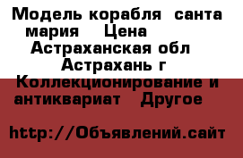 Модель корабля “санта мария“ › Цена ­ 5 000 - Астраханская обл., Астрахань г. Коллекционирование и антиквариат » Другое   